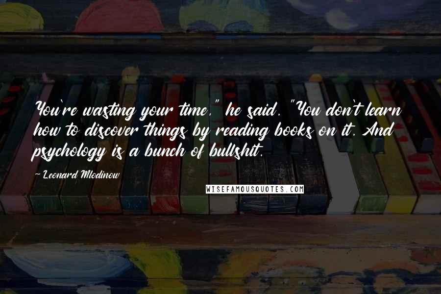 Leonard Mlodinow Quotes: You're wasting your time," he said. "You don't learn how to discover things by reading books on it. And psychology is a bunch of bullshit.