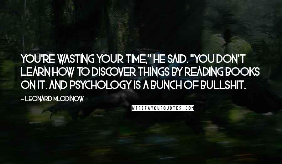 Leonard Mlodinow Quotes: You're wasting your time," he said. "You don't learn how to discover things by reading books on it. And psychology is a bunch of bullshit.