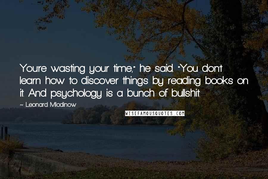 Leonard Mlodinow Quotes: You're wasting your time," he said. "You don't learn how to discover things by reading books on it. And psychology is a bunch of bullshit.