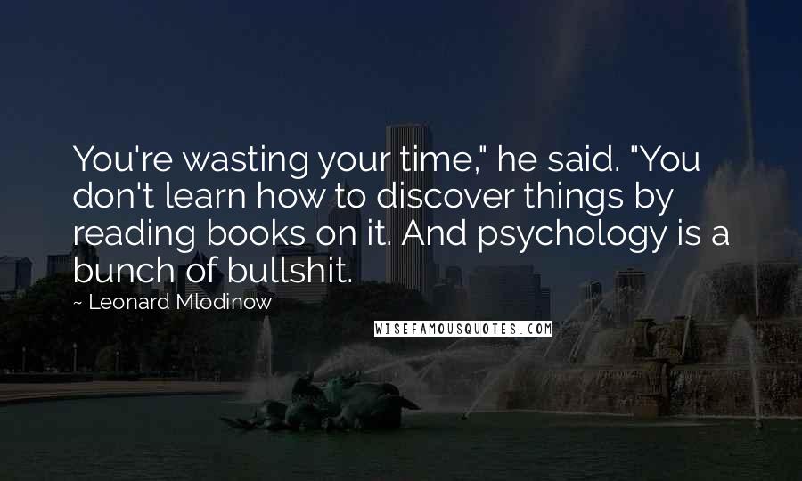 Leonard Mlodinow Quotes: You're wasting your time," he said. "You don't learn how to discover things by reading books on it. And psychology is a bunch of bullshit.