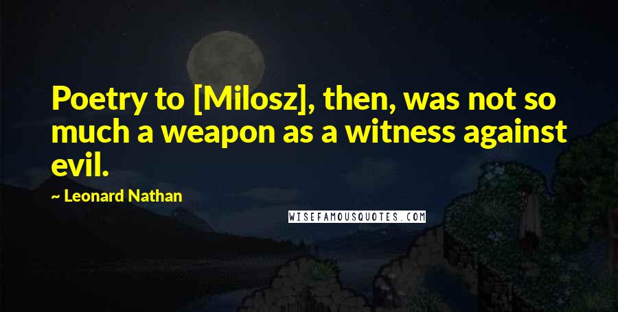 Leonard Nathan Quotes: Poetry to [Milosz], then, was not so much a weapon as a witness against evil.