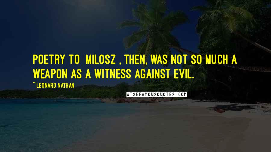 Leonard Nathan Quotes: Poetry to [Milosz], then, was not so much a weapon as a witness against evil.