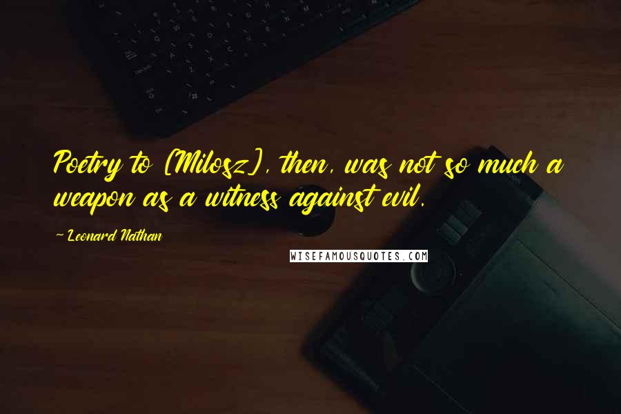 Leonard Nathan Quotes: Poetry to [Milosz], then, was not so much a weapon as a witness against evil.