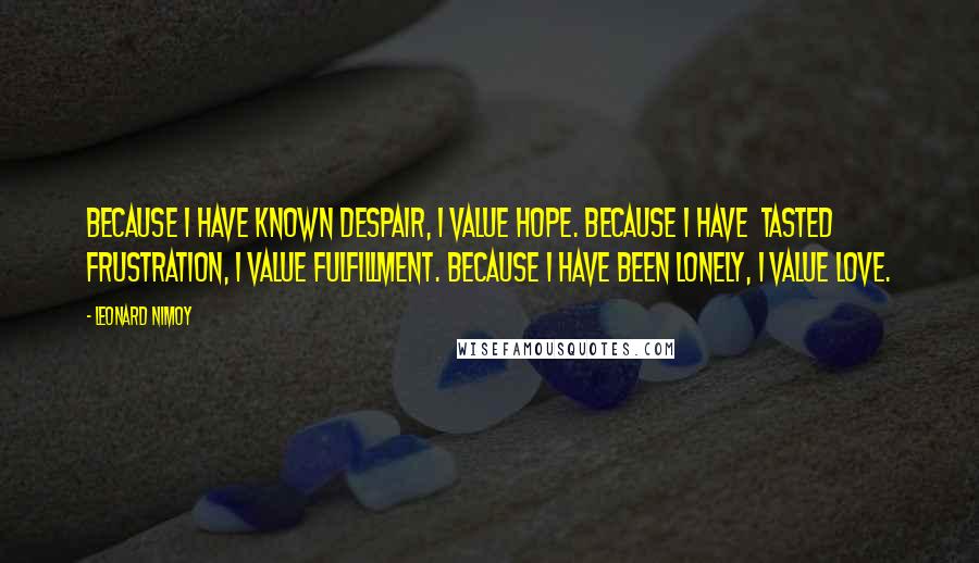 Leonard Nimoy Quotes: Because I have known despair, I value hope. Because I have tasted frustration, I value fulfillment. Because I have been lonely, I value love.