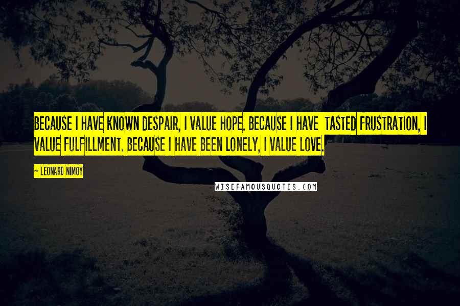 Leonard Nimoy Quotes: Because I have known despair, I value hope. Because I have  tasted frustration, I value fulfillment. Because I have been lonely, I value love.