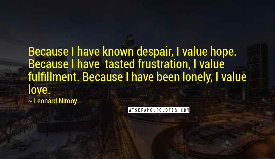 Leonard Nimoy Quotes: Because I have known despair, I value hope. Because I have  tasted frustration, I value fulfillment. Because I have been lonely, I value love.