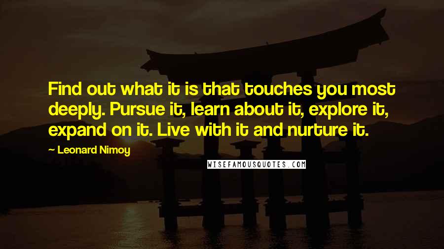Leonard Nimoy Quotes: Find out what it is that touches you most deeply. Pursue it, learn about it, explore it, expand on it. Live with it and nurture it.