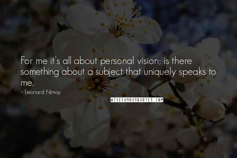 Leonard Nimoy Quotes: For me it's all about personal vision; is there something about a subject that uniquely speaks to me.