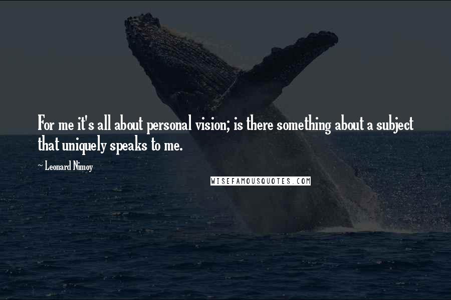 Leonard Nimoy Quotes: For me it's all about personal vision; is there something about a subject that uniquely speaks to me.