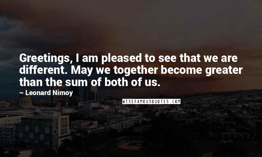 Leonard Nimoy Quotes: Greetings, I am pleased to see that we are different. May we together become greater than the sum of both of us.