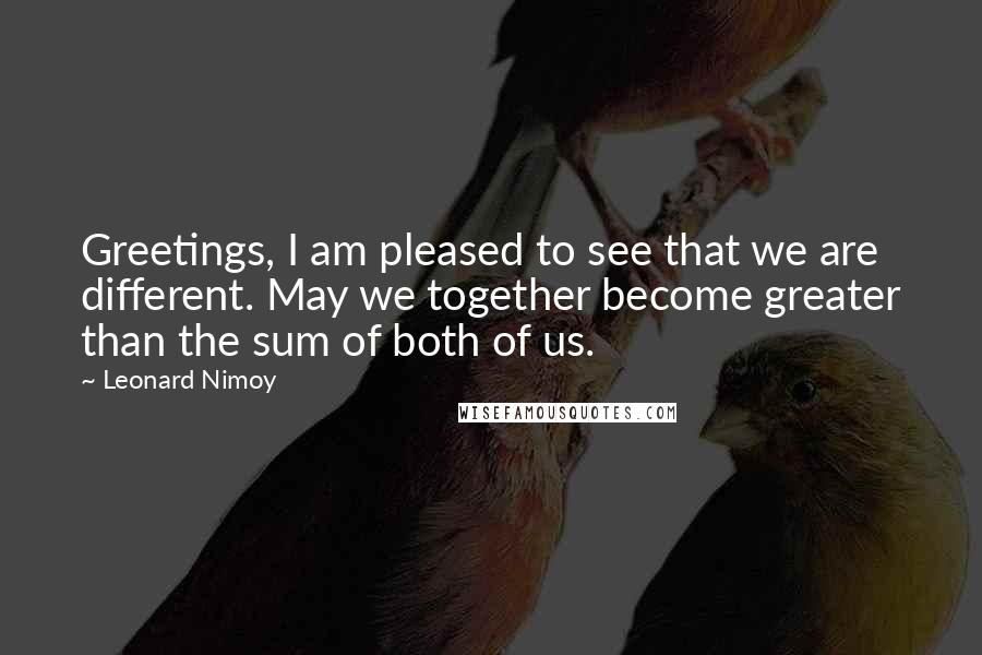 Leonard Nimoy Quotes: Greetings, I am pleased to see that we are different. May we together become greater than the sum of both of us.