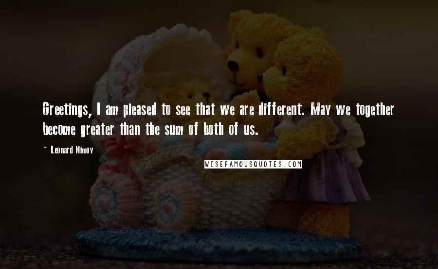 Leonard Nimoy Quotes: Greetings, I am pleased to see that we are different. May we together become greater than the sum of both of us.