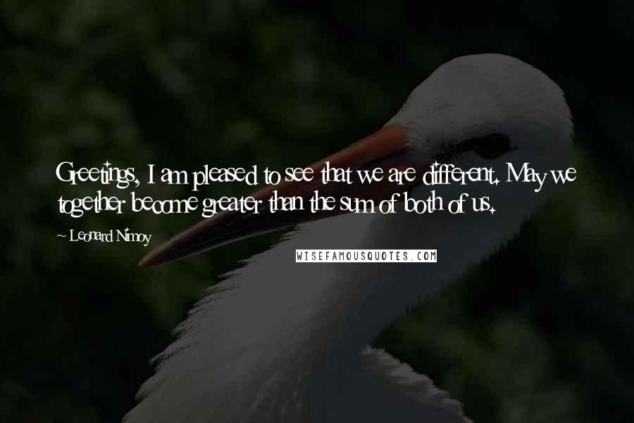 Leonard Nimoy Quotes: Greetings, I am pleased to see that we are different. May we together become greater than the sum of both of us.