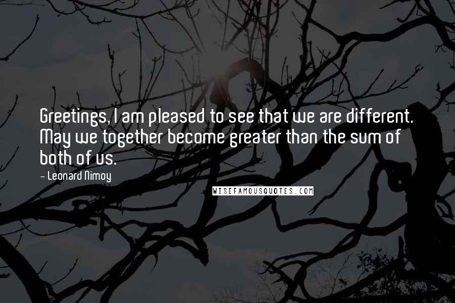 Leonard Nimoy Quotes: Greetings, I am pleased to see that we are different. May we together become greater than the sum of both of us.