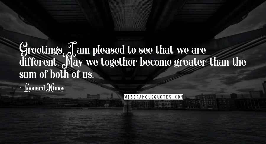 Leonard Nimoy Quotes: Greetings, I am pleased to see that we are different. May we together become greater than the sum of both of us.