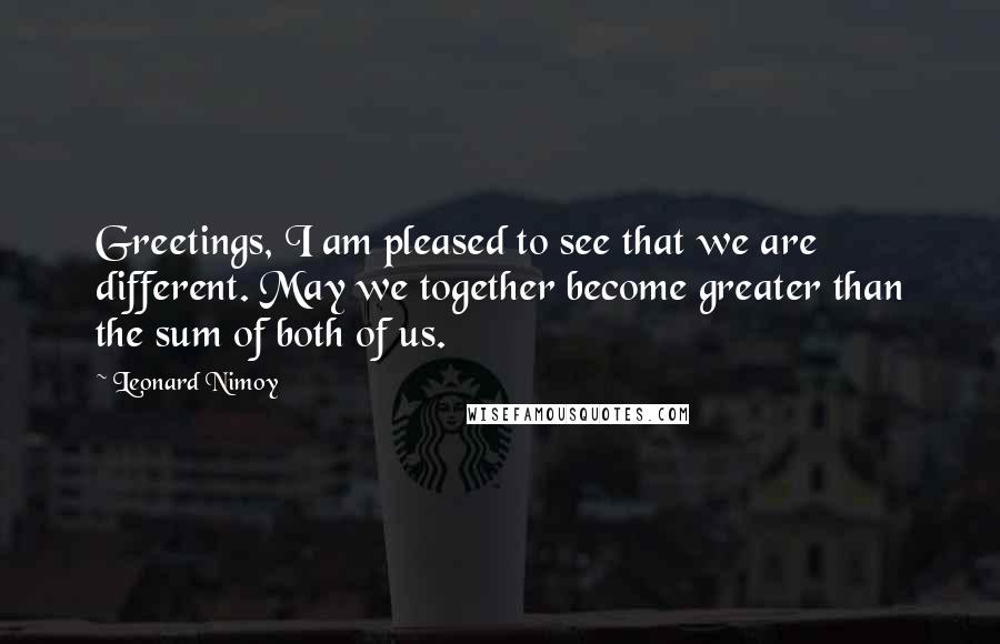Leonard Nimoy Quotes: Greetings, I am pleased to see that we are different. May we together become greater than the sum of both of us.