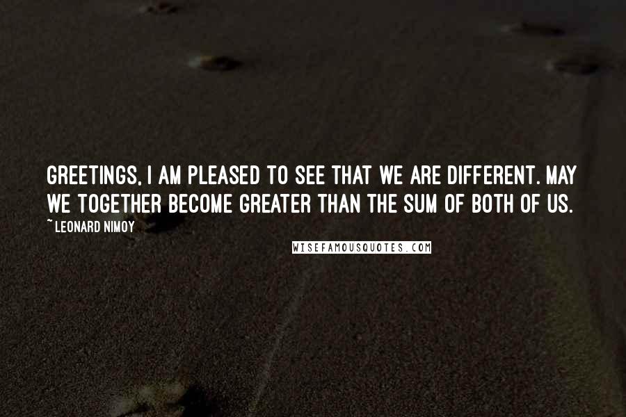 Leonard Nimoy Quotes: Greetings, I am pleased to see that we are different. May we together become greater than the sum of both of us.