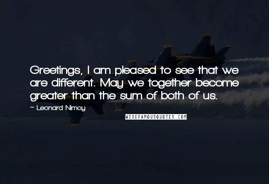 Leonard Nimoy Quotes: Greetings, I am pleased to see that we are different. May we together become greater than the sum of both of us.