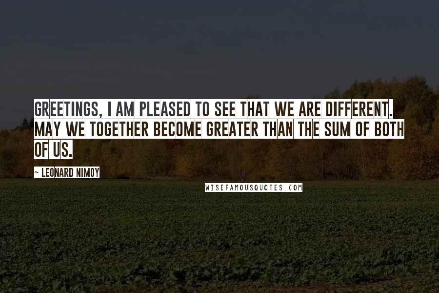 Leonard Nimoy Quotes: Greetings, I am pleased to see that we are different. May we together become greater than the sum of both of us.