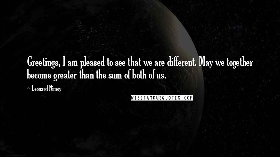 Leonard Nimoy Quotes: Greetings, I am pleased to see that we are different. May we together become greater than the sum of both of us.