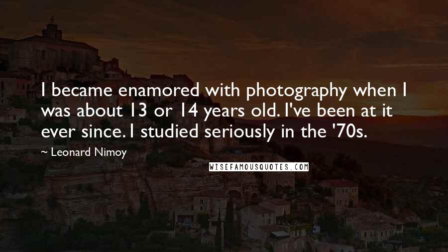 Leonard Nimoy Quotes: I became enamored with photography when I was about 13 or 14 years old. I've been at it ever since. I studied seriously in the '70s.