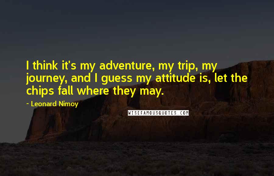 Leonard Nimoy Quotes: I think it's my adventure, my trip, my journey, and I guess my attitude is, let the chips fall where they may.