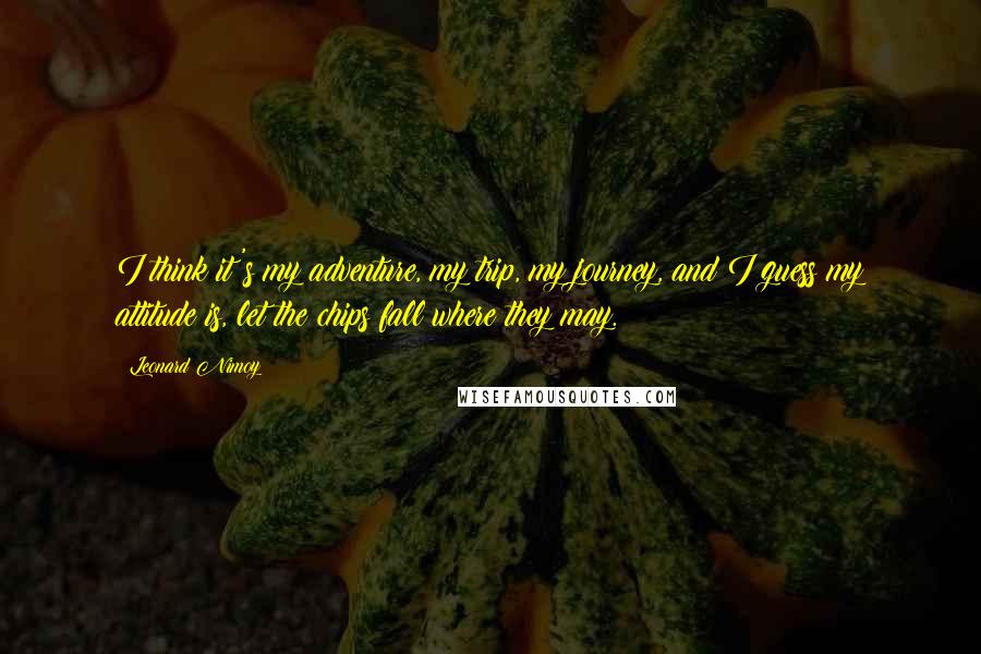 Leonard Nimoy Quotes: I think it's my adventure, my trip, my journey, and I guess my attitude is, let the chips fall where they may.