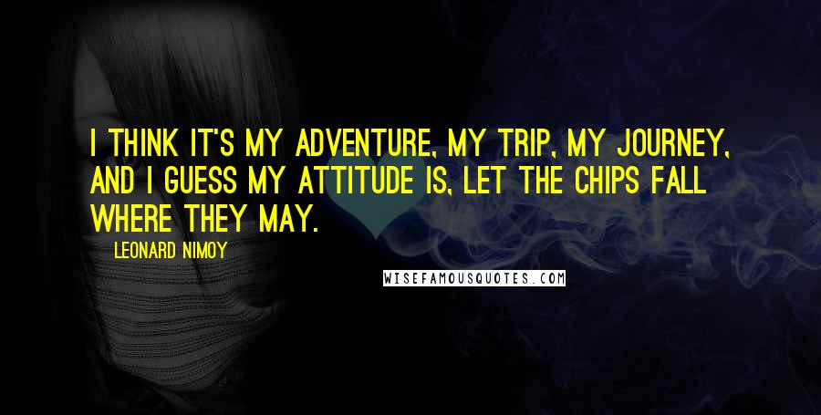 Leonard Nimoy Quotes: I think it's my adventure, my trip, my journey, and I guess my attitude is, let the chips fall where they may.