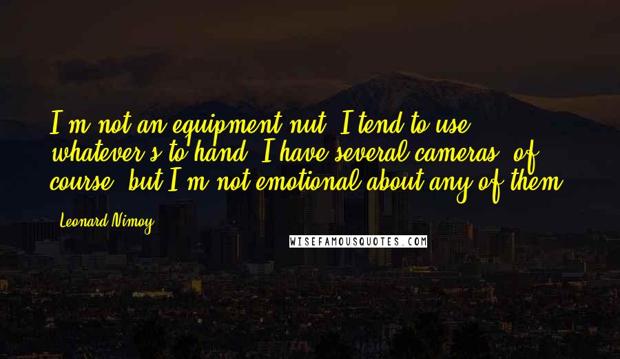 Leonard Nimoy Quotes: I'm not an equipment nut. I tend to use whatever's to hand. I have several cameras, of course, but I'm not emotional about any of them.