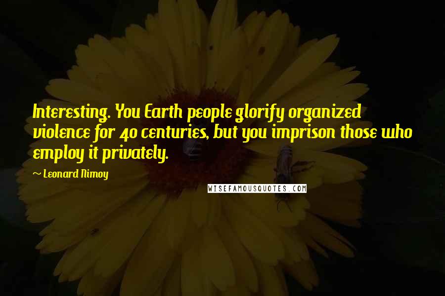 Leonard Nimoy Quotes: Interesting. You Earth people glorify organized violence for 40 centuries, but you imprison those who employ it privately.