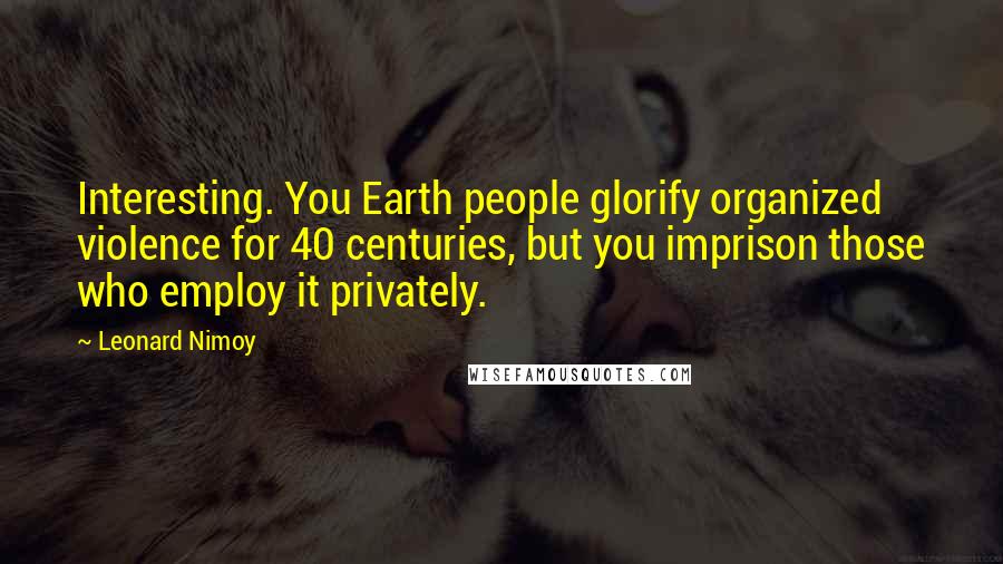 Leonard Nimoy Quotes: Interesting. You Earth people glorify organized violence for 40 centuries, but you imprison those who employ it privately.