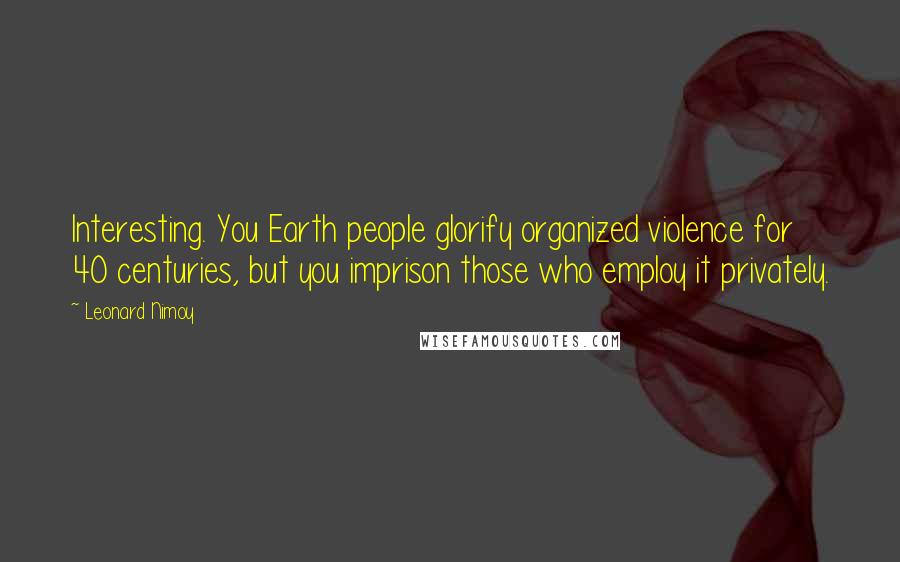 Leonard Nimoy Quotes: Interesting. You Earth people glorify organized violence for 40 centuries, but you imprison those who employ it privately.