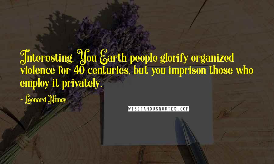 Leonard Nimoy Quotes: Interesting. You Earth people glorify organized violence for 40 centuries, but you imprison those who employ it privately.