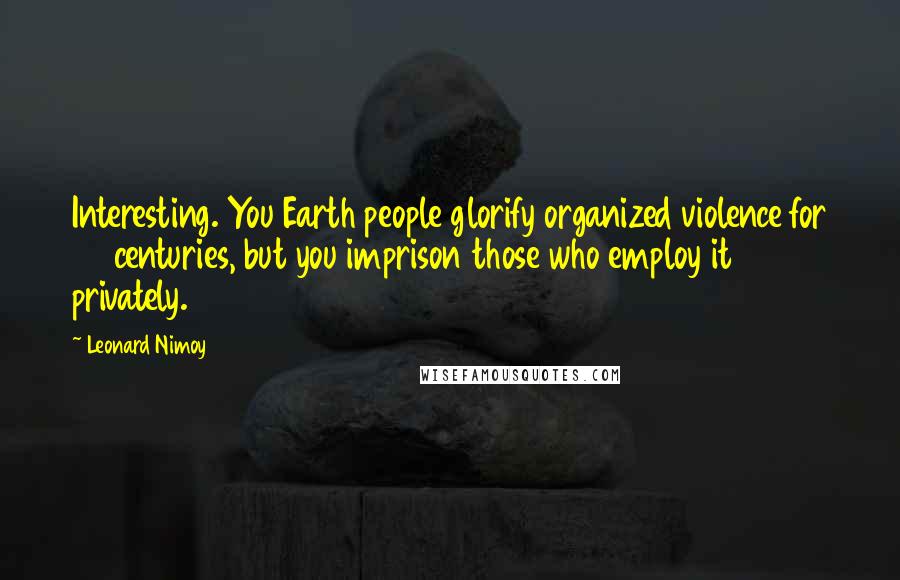 Leonard Nimoy Quotes: Interesting. You Earth people glorify organized violence for 40 centuries, but you imprison those who employ it privately.