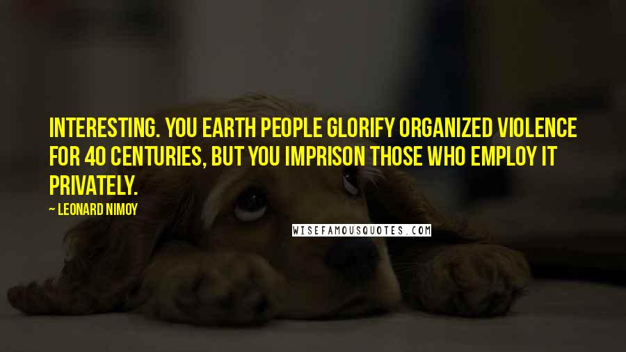 Leonard Nimoy Quotes: Interesting. You Earth people glorify organized violence for 40 centuries, but you imprison those who employ it privately.