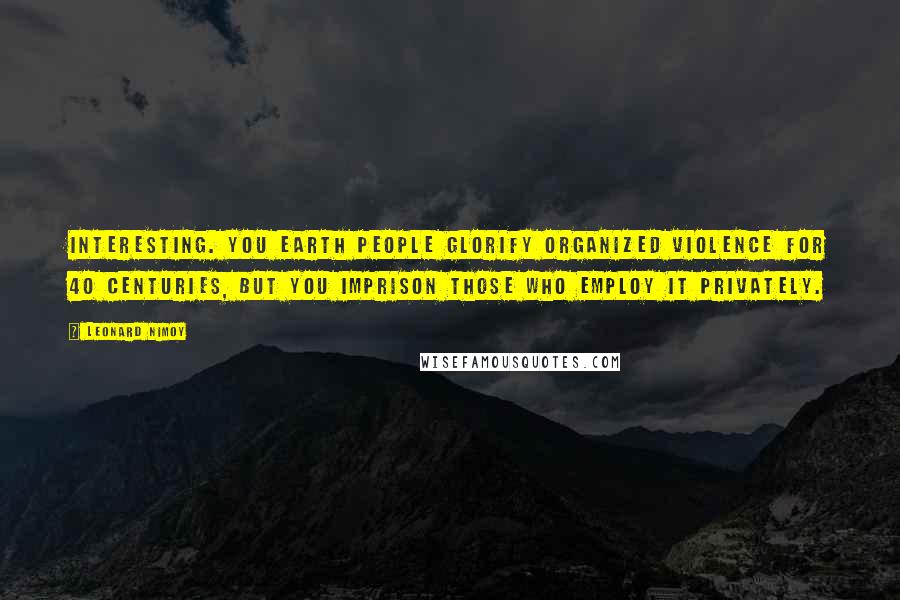 Leonard Nimoy Quotes: Interesting. You Earth people glorify organized violence for 40 centuries, but you imprison those who employ it privately.