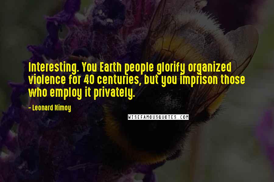 Leonard Nimoy Quotes: Interesting. You Earth people glorify organized violence for 40 centuries, but you imprison those who employ it privately.