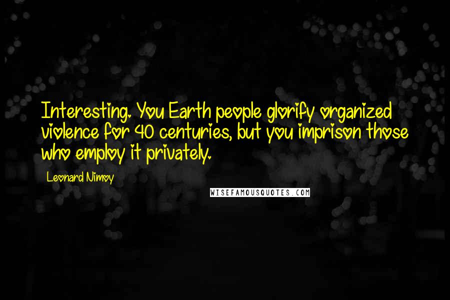 Leonard Nimoy Quotes: Interesting. You Earth people glorify organized violence for 40 centuries, but you imprison those who employ it privately.