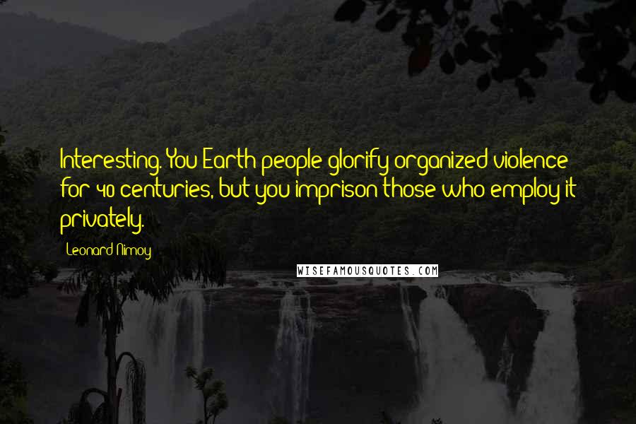 Leonard Nimoy Quotes: Interesting. You Earth people glorify organized violence for 40 centuries, but you imprison those who employ it privately.