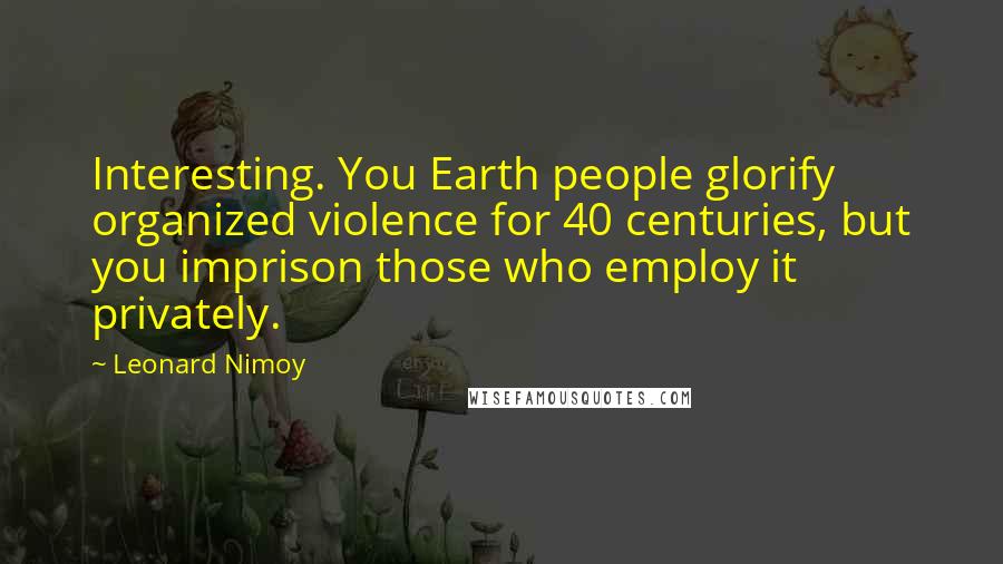 Leonard Nimoy Quotes: Interesting. You Earth people glorify organized violence for 40 centuries, but you imprison those who employ it privately.