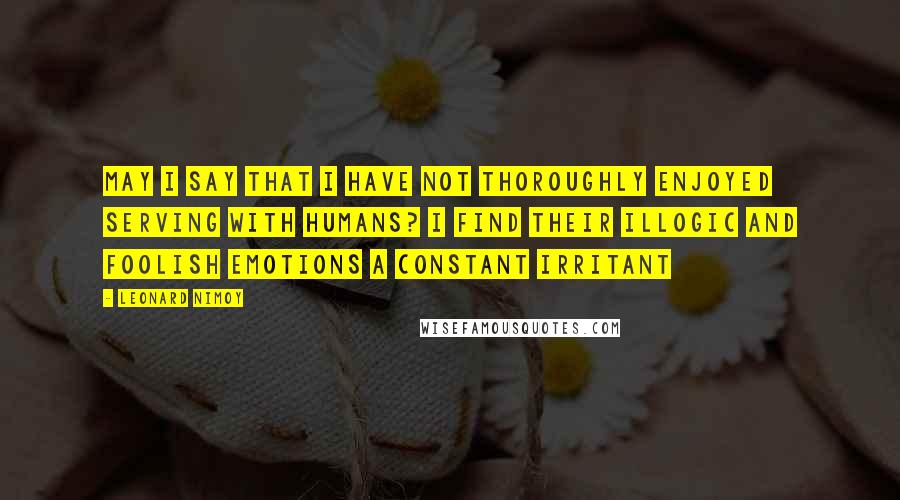 Leonard Nimoy Quotes: May I say that I have not thoroughly enjoyed serving with humans? I find their illogic and foolish emotions a constant irritant