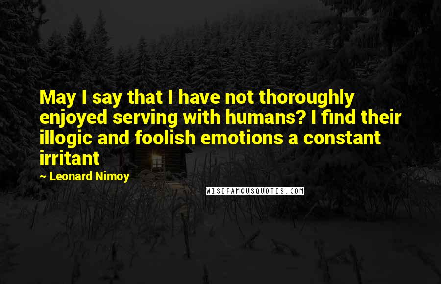 Leonard Nimoy Quotes: May I say that I have not thoroughly enjoyed serving with humans? I find their illogic and foolish emotions a constant irritant