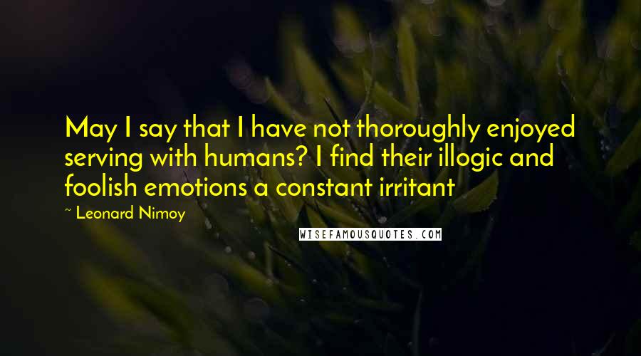 Leonard Nimoy Quotes: May I say that I have not thoroughly enjoyed serving with humans? I find their illogic and foolish emotions a constant irritant