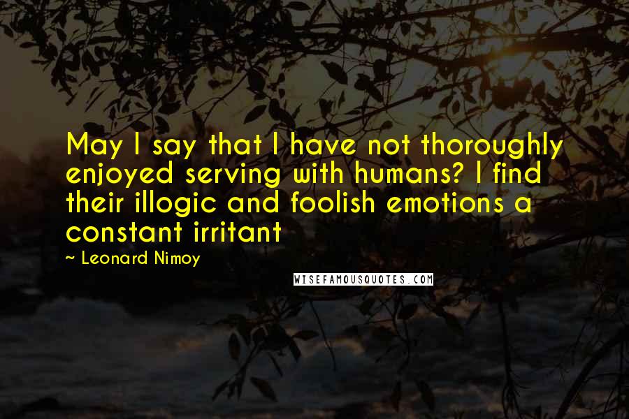 Leonard Nimoy Quotes: May I say that I have not thoroughly enjoyed serving with humans? I find their illogic and foolish emotions a constant irritant