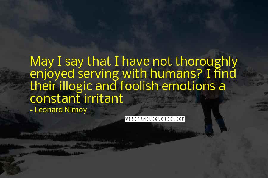 Leonard Nimoy Quotes: May I say that I have not thoroughly enjoyed serving with humans? I find their illogic and foolish emotions a constant irritant