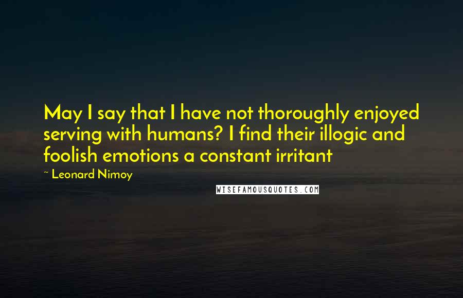 Leonard Nimoy Quotes: May I say that I have not thoroughly enjoyed serving with humans? I find their illogic and foolish emotions a constant irritant