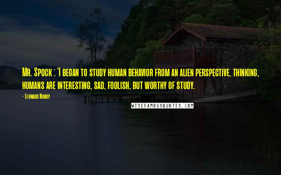 Leonard Nimoy Quotes: Mr. Spock : 'I began to study human behavior from an alien perspective, thinking, humans are interesting, sad, foolish, but worthy of study.