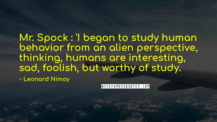 Leonard Nimoy Quotes: Mr. Spock : 'I began to study human behavior from an alien perspective, thinking, humans are interesting, sad, foolish, but worthy of study.