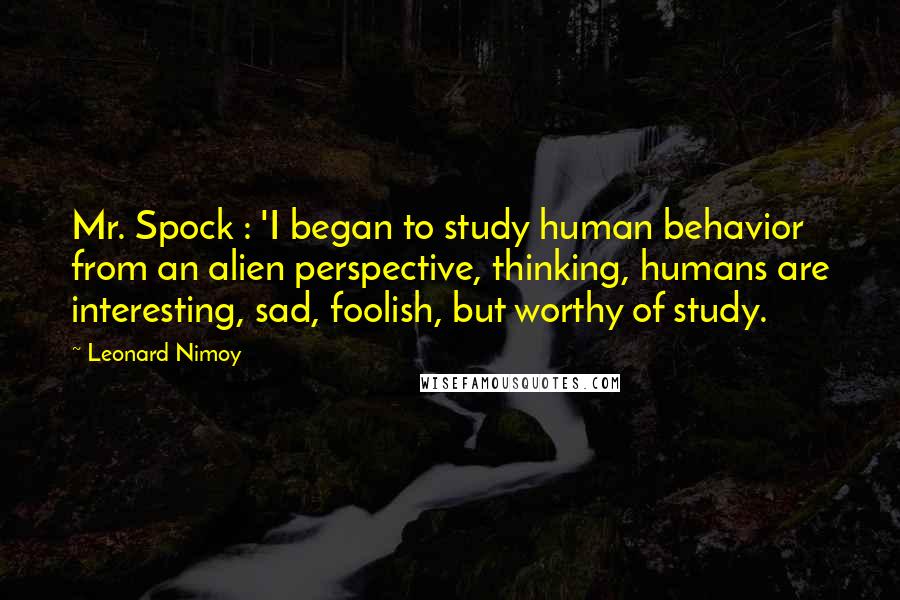 Leonard Nimoy Quotes: Mr. Spock : 'I began to study human behavior from an alien perspective, thinking, humans are interesting, sad, foolish, but worthy of study.