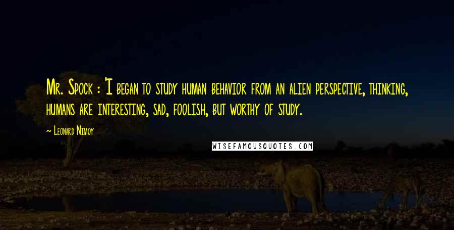 Leonard Nimoy Quotes: Mr. Spock : 'I began to study human behavior from an alien perspective, thinking, humans are interesting, sad, foolish, but worthy of study.